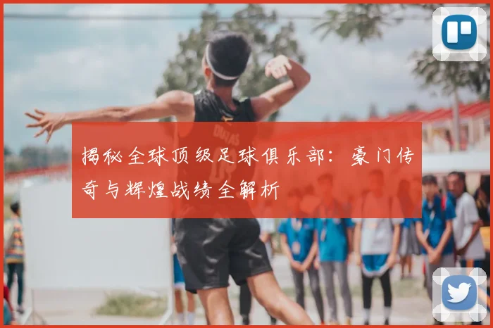 揭秘全球顶级足球俱乐部：豪门传奇与辉煌战绩全解析