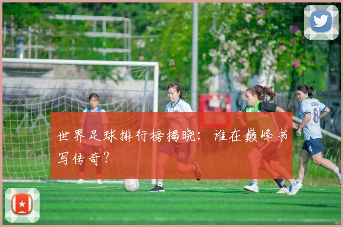 世界足球排行榜揭晓：谁在巅峰书写传奇？
