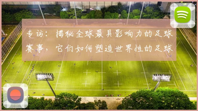 专访:揭秘全球最具影响力的足球赛事,它们如何塑造世界性的足球版图_20260609201235