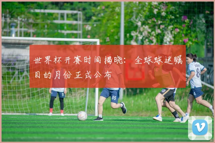 世界杯开赛时间揭晓：全球球迷瞩目的月份正式公布