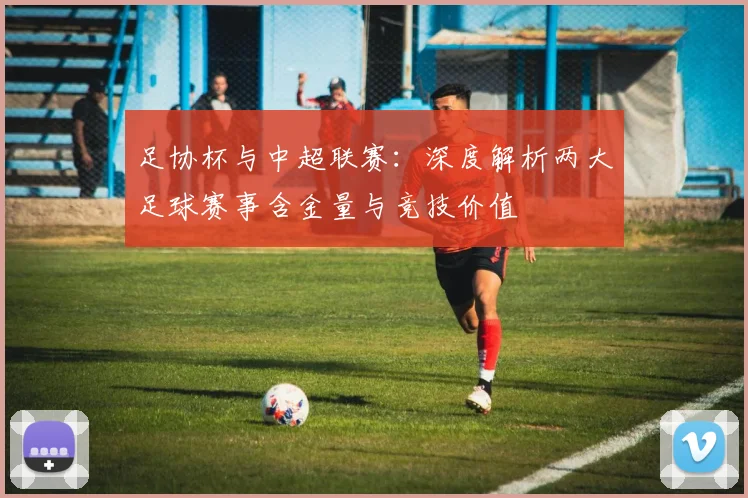 足协杯与中超联赛:深度解析两大足球赛事含金量与竞技价值