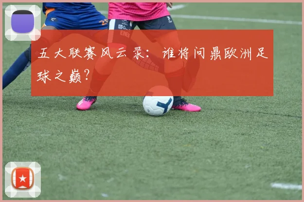 五大联赛风云录:谁将问鼎欧洲足球之巅?