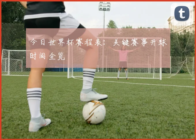 今日世界杯赛程表:关键赛事开球时间全览